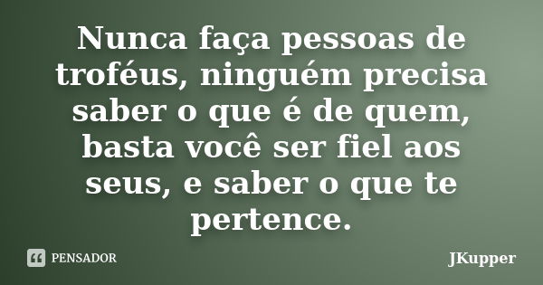 Nunca faça pessoas de troféus, ninguém precisa saber o que é de quem, basta você ser fiel aos seus, e saber o que te pertence.... Frase de JKupper.