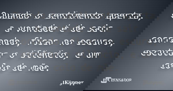 Quando o sentimento aperta, a vontade é de sair correndo, ficar no escuro, escutar o silêncio, e um colo de mãe.... Frase de JKupper.