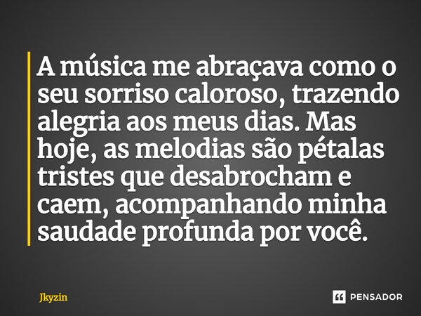 A música me abraçava como o seu sorriso caloroso, trazendo alegria aos meus dias. Mas hoje, as melodias são pétalas tristes que desabrocham e caem, acompanhando... Frase de Jkyzin.