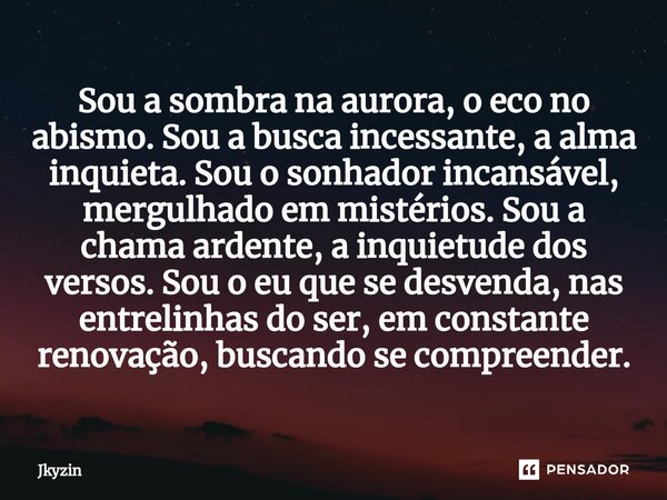 Sou a sombra na aurora, o eco no abismo. Sou a busca incessante, a alma inquieta. Sou o sonhador incansável, mergulhado em mistérios. Sou a chama ardente, a inq... Frase de Jkyzin.