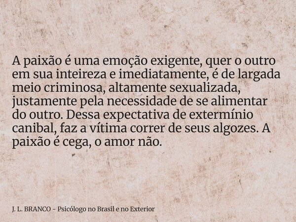 A paixão é uma emoção exigente, quer o outro em sua inteireza e imediatamente, é de largada meio criminosa, altamente sexualizada, justamente pela necessidade ... Frase de J. L. BRANCO - Psicólogo no Brasil e no Exterior.