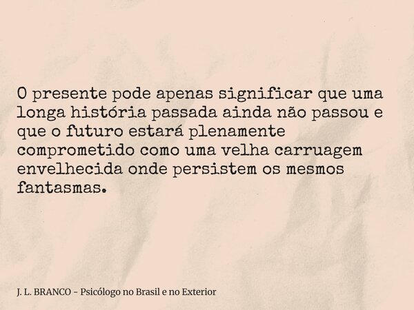 O presente pode apenas significar que uma longa história passada ainda não passou e que o futuro estará plenamente comprometido como uma velha carruagem envelhe... Frase de J. L. BRANCO - Psicólogo no Brasil e no Exterior.