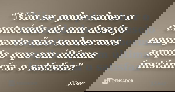 “Não se pode saber o conteúdo de um desejo enquanto não soubermos aquilo que em última instância o satisfaz”... Frase de J.Lear.