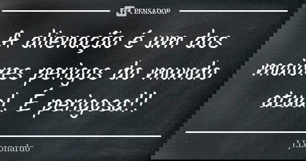 A alienação é um dos maiores perigos do mundo atual. É perigosa!!... Frase de J. Leonardo.