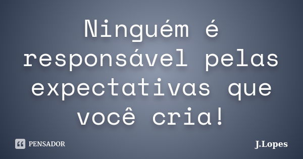 Ninguém é responsável pelas expectativas que você cria!... Frase de J.Lopes.