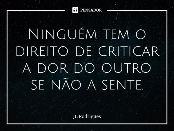⁠Ninguém tem o direito de criticar a dor do outro se não a sente.... Frase de JL Rodrigues.