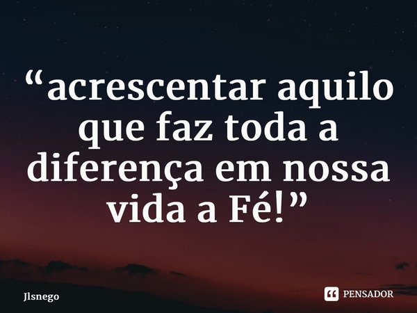 “acrescentar aquilo que faz toda a diferença em nossa vida a Fé!”... Frase de Jlsnego.