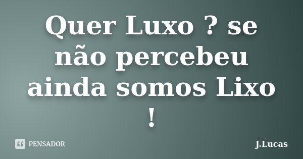 Quer Luxo ? se não percebeu ainda somos Lixo !... Frase de J.Lucas.