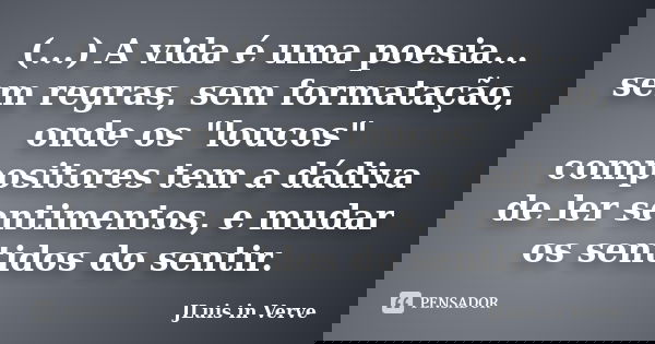 (...) A vida é uma poesia... sem regras, sem formatação, onde os "loucos" compositores tem a dádiva de ler sentimentos, e mudar os sentidos do sentir.... Frase de JLuis in Verve.