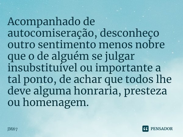 ⁠Acompanhado de autocomiseração, desconheço outro sentimento menos nobre que o de alguém se julgar insubstituível ou importante a tal ponto, de achar que todos ... Frase de jm67.