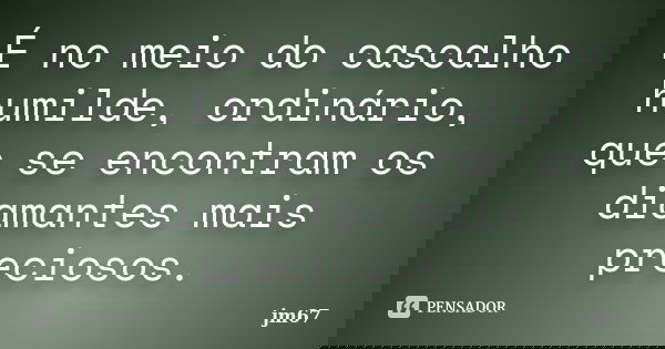 É no meio do cascalho humilde, ordinário, que se encontram os diamantes mais preciosos.... Frase de jm67.