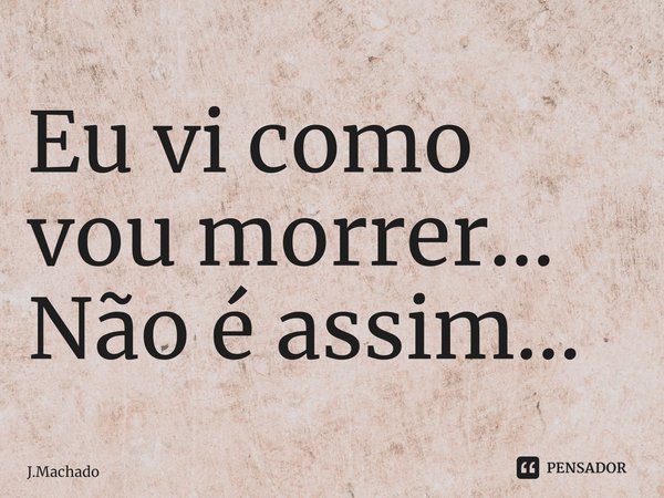 Eu vi como vou morrer… Não é assim…... Frase de J.Machado.