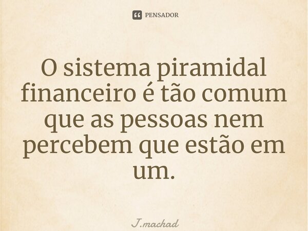 ⁠O sistema piramidal financeiro é tão comum que as pessoas nem percebem que estão em um.... Frase de J.Machado.