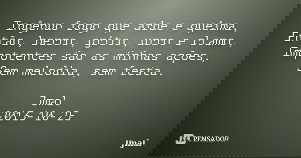 Ingênuo fogo que arde e queima, Então, berro, grito, urro e clamo, Impotentes são as minhas ações, Sem melodia, sem festa. Jmal 2013-10-25... Frase de Jmal.