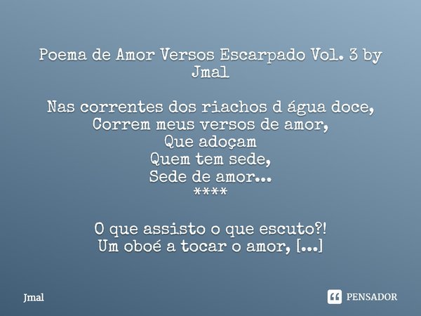 ⁠Poema de Amor Versos Escarpado Vol. 3 by Jmal
Nas correntes dos riachos d água doce,
Correm meus versos de amor,
Que adoçam
Quem tem sede,
Sede de amor...
****... Frase de Jmal.
