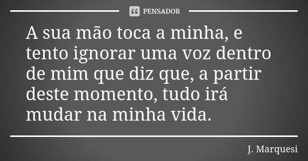 A sua mão toca a minha, e tento ignorar uma voz dentro de mim que diz que, a partir deste momento, tudo irá mudar na minha vida.... Frase de J. Marquesi.