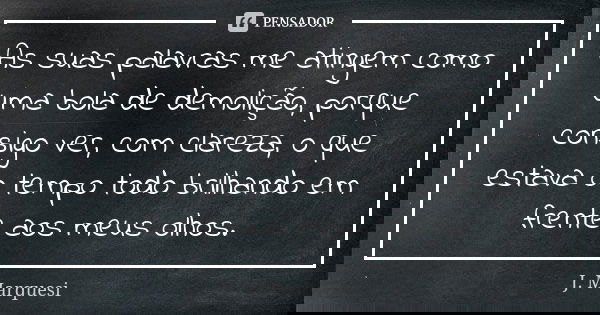 As suas palavras me atingem como uma bola de demolição, porque consigo ver, com clareza, o que estava o tempo todo brilhando em frente aos meus olhos.... Frase de J. Marquesi.