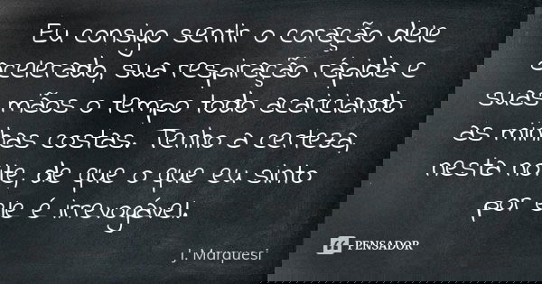 Eu consigo sentir o coração dele acelerado, sua respiração rápida e suas mãos o tempo todo acariciando as minhas costas. Tenho a certeza, nesta noite, de que o ... Frase de J. Marquesi.
