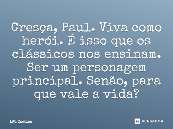 Cresça, Paul. Viva como herói. É isso que os clássicos nos ensinam. Ser um personagem principal. Senão, para que vale a vida?... Frase de J.M. Coetzee.