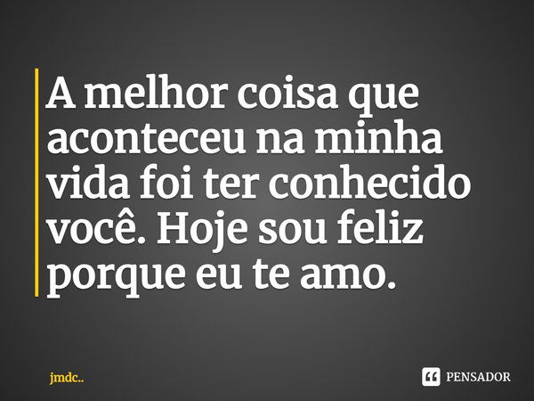 A melhor coisa que aconteceu na minha vida foi ter conhecido você. Hoje sou feliz porque eu te amo.... Frase de JMDC...