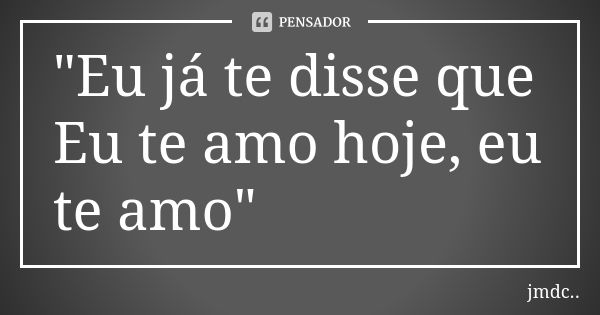 "Eu já te disse que Eu te amo hoje, eu te amo"... Frase de JMDC...