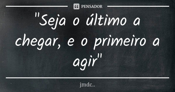 "Seja o último a chegar, e o primeiro a agir"... Frase de JMDC...