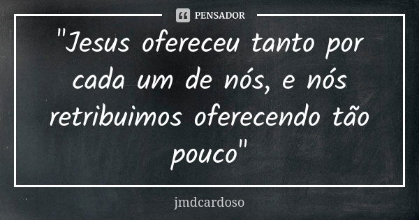 "Jesus ofereceu tanto por cada um de nós, e nós retribuimos oferecendo tão pouco"... Frase de jmdcardoso.