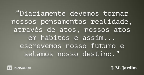 “Diariamente devemos tornar nossos pensamentos realidade, através de atos, nossos atos em hábitos e assim... escrevemos nosso futuro e selamos nosso destino.”... Frase de J. M. Jardim.