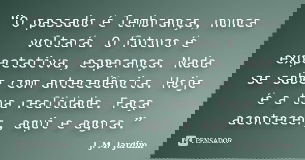 “O passado é lembrança, nunca voltará. O futuro é expectativa, esperança. Nada se sabe com antecedência. Hoje é a tua realidade. Faça acontecer, aqui e agora.”... Frase de J. M. Jardim.