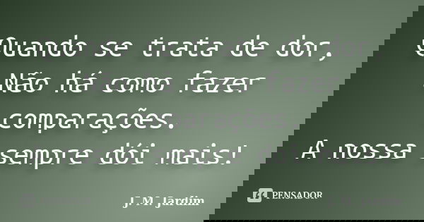 Quando se trata de dor, Não há como fazer comparações. A nossa sempre dói mais!... Frase de J. M. Jardim.