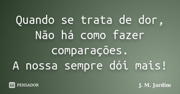 Quando se trata de dor, Não há como fazer comparações. A nossa sempre dói mais!... Frase de J. M. Jardim.