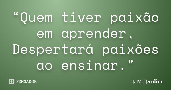 “Quem tiver paixão em aprender, Despertará paixões ao ensinar."... Frase de J. M. Jardim.