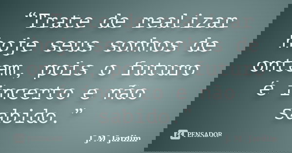 “Trate de realizar hoje seus sonhos de ontem, pois o futuro é incerto e não sabido.”... Frase de J. M. Jardim.