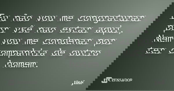 Eu não vou me congraturar por vsê nao estar aqui, Nem vou me condenar por ter companhia de outro homem.... Frase de Jmk.