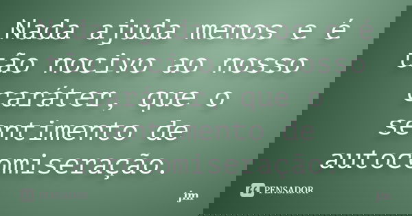 Nada ajuda menos e é tão nocivo ao nosso caráter, que o sentimento de autocomiseração.... Frase de JM.