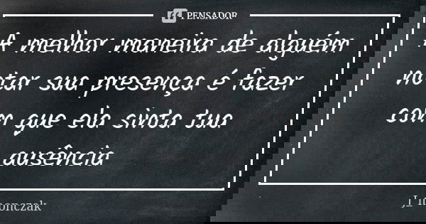 A melhor maneira de alguém notar sua presença é fazer com que ela sinta tua ausência... Frase de J_monczak.