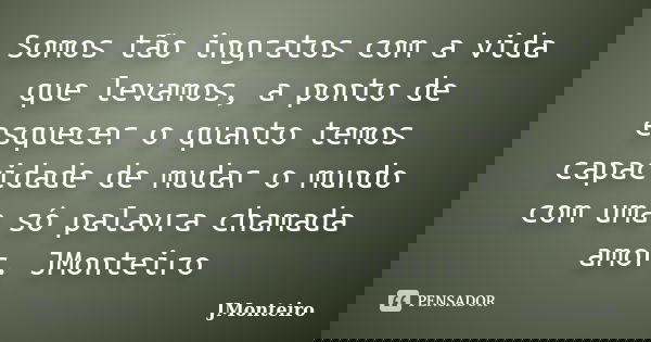 Somos tão ingratos com a vida que levamos, a ponto de esquecer o quanto temos capacidade de mudar o mundo com uma só palavra chamada amor. JMonteiro... Frase de JMonteiro.