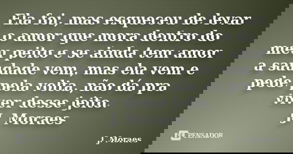 Ela foi, mas esqueceu de levar o amor que mora dentro do meu peito e se ainda tem amor a saudade vem, mas ela vem e pede pela volta, não dá pra viver desse jeit... Frase de J. Moraes.