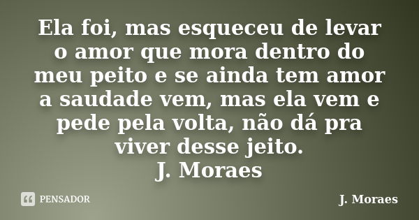 Ela foi, mas esqueceu de levar o amor que mora dentro do meu peito e se ainda tem amor a saudade vem, mas ela vem e pede pela volta, não dá pra viver desse jeit... Frase de J. Moraes.