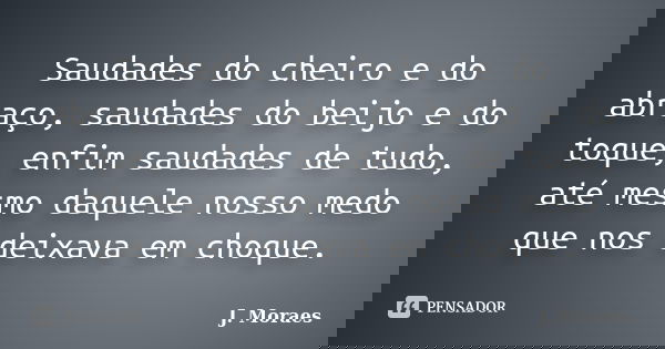 Saudades do cheiro e do abraço, saudades do beijo e do toque, enfim saudades de tudo, até mesmo daquele nosso medo que nos deixava em choque.... Frase de J. Moraes.