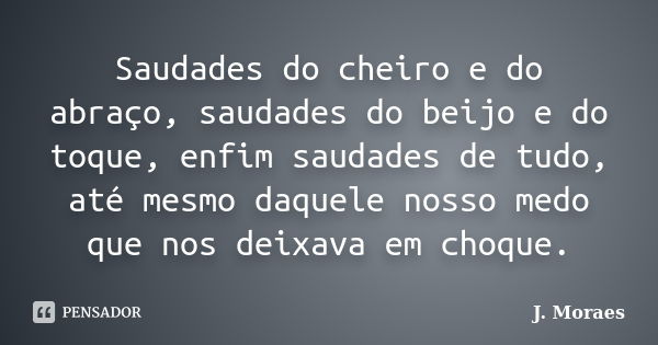 Saudades do cheiro e do abraço, saudades do beijo e do toque, enfim saudades de tudo, até mesmo daquele nosso medo que nos deixava em choque.... Frase de J. Moraes.