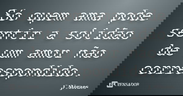 Só quem ama pode sentir a solidão de um amor não correspondido.... Frase de J. Moraes.