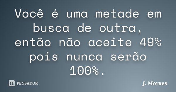 Você é uma metade em busca de outra, então não aceite 49% pois nunca serão 100%.... Frase de J. Moraes.