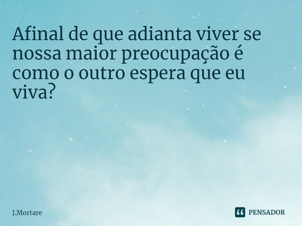 Afinal de que adianta viver se nossa maior preocupação é como o outro espera que eu viva? ⁠... Frase de J.Mortare.