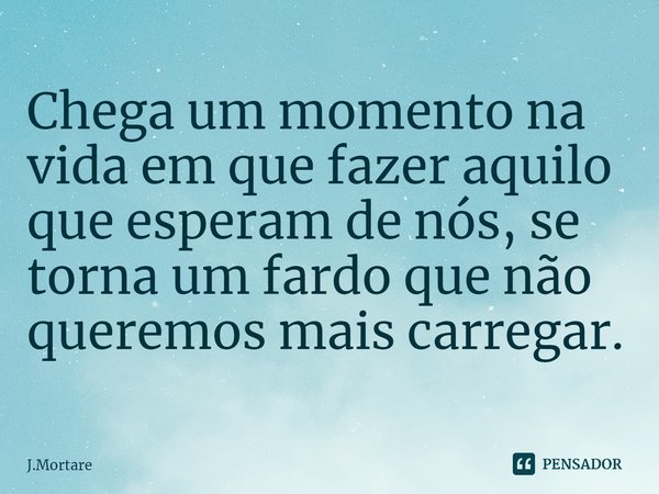 Chega um momento na vida em que fazer aquilo que esperam de nós, se torna um fardo que não queremos mais carregar.... Frase de J.Mortare.