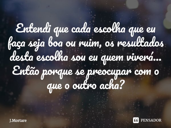 ⁠Entendi que cada escolha que eu faça seja boa ou ruim, os resultados desta escolha sou eu quem viverá...
Então porque se preocupar com o que o outro acha?... Frase de J.Mortare.