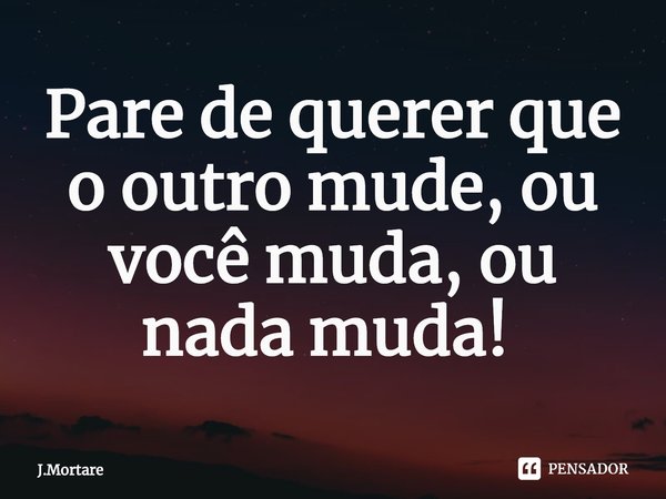 Pare de querer que o outro mude, ou você muda, ou nada muda! ⁠... Frase de J.Mortare.