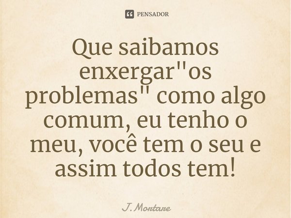 ⁠Que saibamos enxergar "os problemas" como algo comum, eu tenho o meu, você tem o seu e assim todos tem!... Frase de J.Mortare.