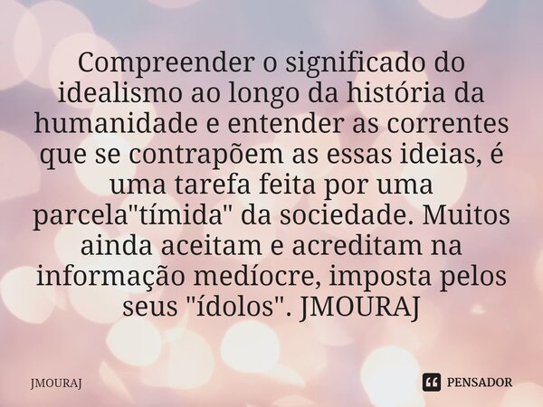 ⁠Compreender o significado do idealismo ao longo da história da humanidade e entender as correntes que se contrapõem as essas ideias, é uma tarefa feita por uma... Frase de JMOURAJ.