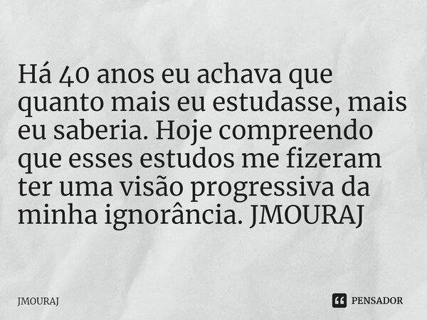 ⁠Há 40 anos eu achava que quanto mais eu estudasse, mais eu saberia. Hoje compreendo que esses estudos me fizeram ter uma visão progressiva da minha ignorância.... Frase de JMOURAJ.